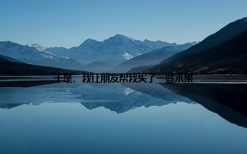 于是, 我让朋友帮我买了一些水果